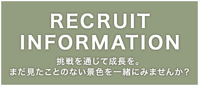 RECRUIT INFORMATION 挑戦を通じて成長を。まだ見たことのない景色を一緒にみませんか？